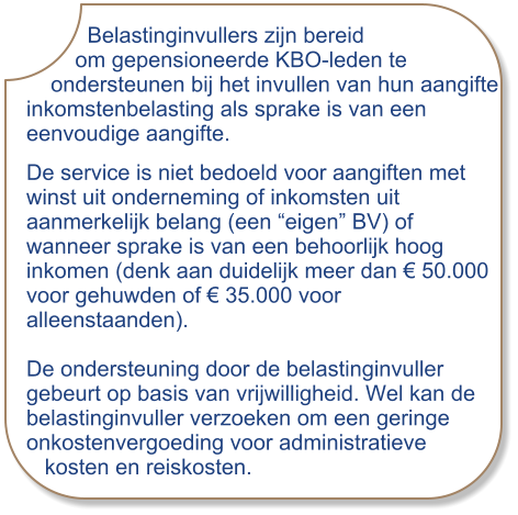 Belastinginvullers zijn bereid         om gepensioneerde KBO-leden te     ondersteunen bij het invullen van hun aangifte inkomstenbelasting als sprake is van een eenvoudige aangifte. De service is niet bedoeld voor aangiften met winst uit onderneming of inkomsten uit aanmerkelijk belang (een “eigen” BV) of wanneer sprake is van een behoorlijk hoog inkomen (denk aan duidelijk meer dan € 50.000  voor gehuwden of € 35.000 voor alleenstaanden).  De ondersteuning door de belastinginvuller gebeurt op basis van vrijwilligheid. Wel kan de belastinginvuller verzoeken om een geringe onkostenvergoeding voor administratieve   kosten en reiskosten.