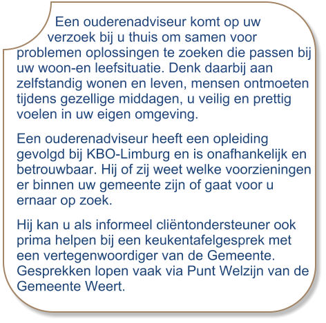 Een ouderenadviseur komt op uw         verzoek bij u thuis om samen voor problemen oplossingen te zoeken die passen bij uw woon-en leefsituatie. Denk daarbij aan zelfstandig wonen en leven, mensen ontmoeten tijdens gezellige middagen, u veilig en prettig voelen in uw eigen omgeving. Een ouderenadviseur heeft een opleiding gevolgd bij KBO-Limburg en is onafhankelijk en betrouwbaar. Hij of zij weet welke voorzieningen er binnen uw gemeente zijn of gaat voor u ernaar op zoek. Hij kan u als informeel cliëntondersteuner ook prima helpen bij een keukentafelgesprek met een vertegenwoordiger van de Gemeente.Gesprekken lopen vaak via Punt Welzijn van de Gemeente Weert.