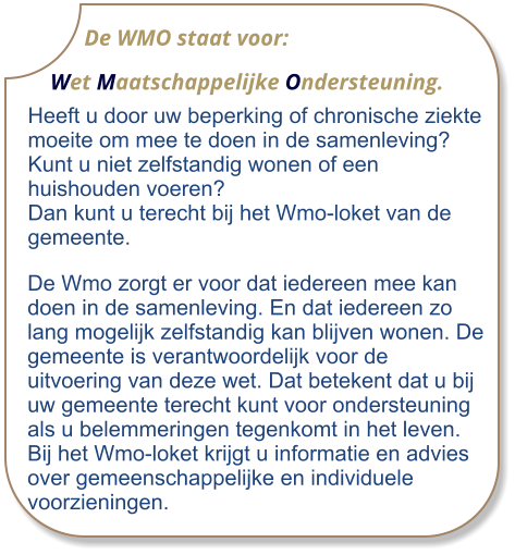 De WMO staat voor:     Wet Maatschappelijke Ondersteuning.  Heeft u door uw beperking of chronische ziekte moeite om mee te doen in de samenleving? Kunt u niet zelfstandig wonen of een huishouden voeren? Dan kunt u terecht bij het Wmo-loket van de gemeente.  De Wmo zorgt er voor dat iedereen mee kan doen in de samenleving. En dat iedereen zo lang mogelijk zelfstandig kan blijven wonen. De gemeente is verantwoordelijk voor de uitvoering van deze wet. Dat betekent dat u bij uw gemeente terecht kunt voor ondersteuning als u belemmeringen tegenkomt in het leven. Bij het Wmo-loket krijgt u informatie en advies over gemeenschappelijke en individuele voorzieningen.