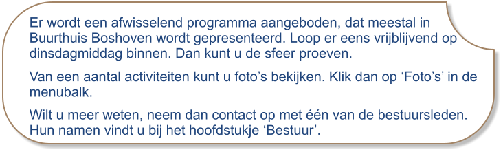 Er wordt een afwisselend programma aangeboden, dat meestal in Buurthuis Boshoven wordt gepresenteerd. Loop er eens vrijblijvend op dinsdagmiddag binnen. Dan kunt u de sfeer proeven. Van een aantal activiteiten kunt u foto’s bekijken. Klik dan op ‘Foto’s’ in de menubalk. Wilt u meer weten, neem dan contact op met één van de bestuursleden. Hun namen vindt u bij het hoofdstukje ‘Bestuur’.