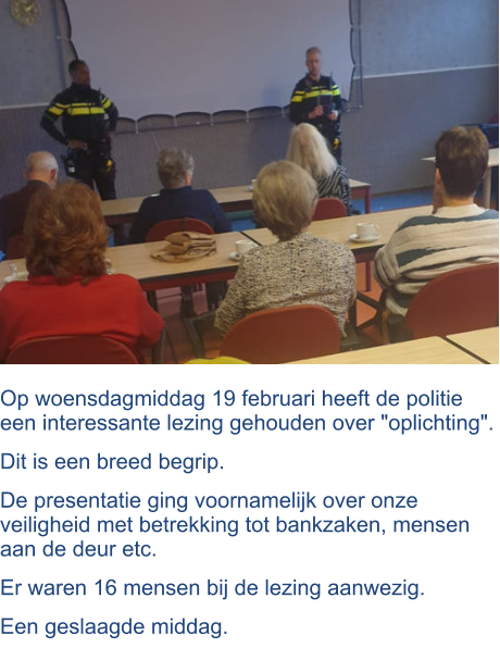 Op woensdagmiddag 19 februari heeft de politie een interessante lezing gehouden over "oplichting".  Dit is een breed begrip.  De presentatie ging voornamelijk over onze veiligheid met betrekking tot bankzaken, mensen aan de deur etc.  Er waren 16 mensen bij de lezing aanwezig.  Een geslaagde middag.