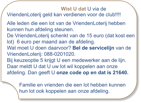 Wist U dat U via de VriendenLoterij geld kan verdienen voor de club!!!! Alle leden die een lot van de VriendenLoterij hebben kunnen hun afdeling steunen. De VriendenLoterij schenkt van de 15 euro (dat kost een lot)  6 euro per maand aan de afdeling. Wat moet U doen daarvoor? Bel de servicelijn van de VriendenLoterij: 088-0201020. Bij keuzeoptie 5 krijgt U een medewerker aan de lijn. Daar meldt U dat U uw lot wil koppelen aan onze afdeling. Dan geeft U onze code op en dat is 21640. Familie en vrienden die een lot hebben kunnen hun lot ook koppelen aan onze afdeling.