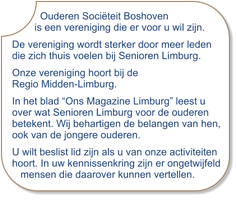 Ouderen Sociëteit Boshoven         is een vereniging die er voor u wil zijn. De vereniging wordt sterker door meer leden die zich thuis voelen bij Senioren Limburg. Onze vereniging hoort bij de Regio Midden-Limburg.  In het blad “Ons Magazine Limburg” leest u over wat Senioren Limburg voor de ouderen betekent. Wij behartigen de belangen van hen, ook van de jongere ouderen. U wilt beslist lid zijn als u van onze activiteiten hoort. In uw kennissenkring zijn er ongetwijfeld   mensen die daarover kunnen vertellen.