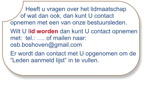 Heeft u vragen over het lidmaatschap      of wat dan ook, dan kunt U contact opnemen met een van onze bestuursleden. Wilt U lid worden dan kunt U contact opnemen met:  tel.: …. of mailen naar: osb.boshoven@gmail.com Er wordt dan contact met U opgenomen om de “Leden aanmeld lijst” in te vullen.