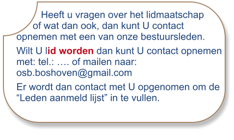 Heeft u vragen over het lidmaatschap      of wat dan ook, dan kunt U contact opnemen met een van onze bestuursleden. Wilt U lid worden dan kunt U contact opnemen met: tel.: …. of mailen naar: osb.boshoven@gmail.com Er wordt dan contact met U opgenomen om de “Leden aanmeld lijst” in te vullen.