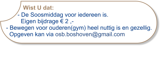 Wist U dat:       - De Soosmiddag voor iedereen is.          Eigen bijdrage € 2 ,-- Bewegen voor ouderen(gym) heel nuttig is en gezellig.  Opgeven kan via osb.boshoven@gmail.com