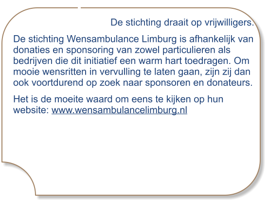 De stichting draait op vrijwilligers.  De stichting Wensambulance Limburg is afhankelijk van donaties en sponsoring van zowel particulieren als bedrijven die dit initiatief een warm hart toedragen. Om mooie wensritten in vervulling te laten gaan, zijn zij dan ook voortdurend op zoek naar sponsoren en donateurs. Het is de moeite waard om eens te kijken op hun website: www.wensambulancelimburg.nl