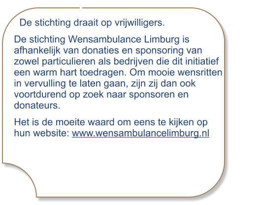 De stichting draait op vrijwilligers.  De stichting Wensambulance Limburg is afhankelijk van donaties en sponsoring van zowel particulieren als bedrijven die dit initiatief een warm hart toedragen. Om mooie wensritten in vervulling te laten gaan, zijn zij dan ook voortdurend op zoek naar sponsoren en donateurs. Het is de moeite waard om eens te kijken op hun website: www.wensambulancelimburg.nl