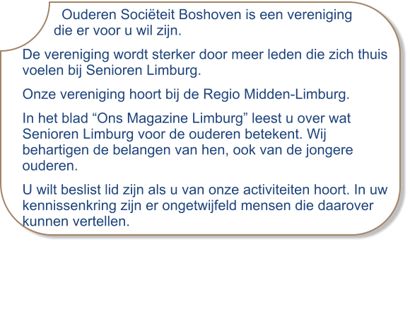 Ouderen Sociëteit Boshoven is een vereniging         die er voor u wil zijn. De vereniging wordt sterker door meer leden die zich thuis voelen bij Senioren Limburg. Onze vereniging hoort bij de Regio Midden-Limburg.  In het blad “Ons Magazine Limburg” leest u over wat Senioren Limburg voor de ouderen betekent. Wij behartigen de belangen van hen, ook van de jongere ouderen. U wilt beslist lid zijn als u van onze activiteiten hoort. In uw kennissenkring zijn er ongetwijfeld mensen die daarover kunnen vertellen.